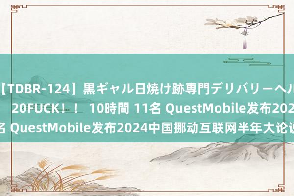 【TDBR-124】黒ギャル日焼け跡専門デリバリーヘルス チョーベスト！！ 20FUCK！！ 10時間 11名 QuestMobile发布2024中国挪动互联网半年大论说