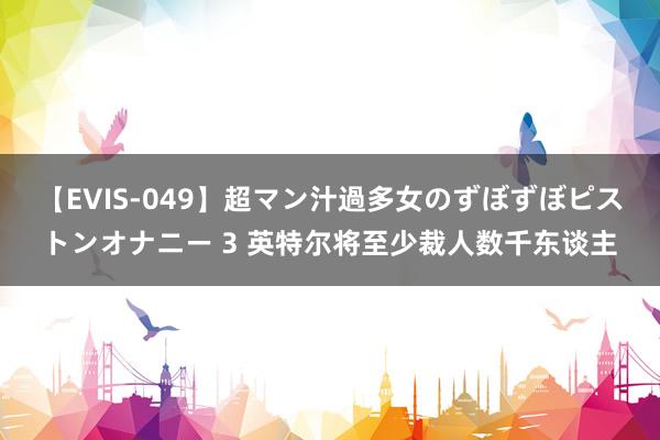 【EVIS-049】超マン汁過多女のずぼずぼピストンオナニー 3 英特尔将至少裁人数千东谈主