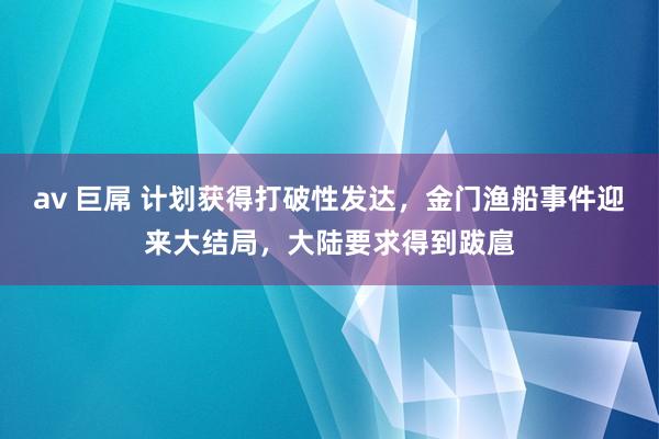 av 巨屌 计划获得打破性发达，金门渔船事件迎来大结局，大陆要求得到跋扈