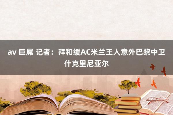 av 巨屌 记者：拜和缓AC米兰王人意外巴黎中卫什克里尼亚尔