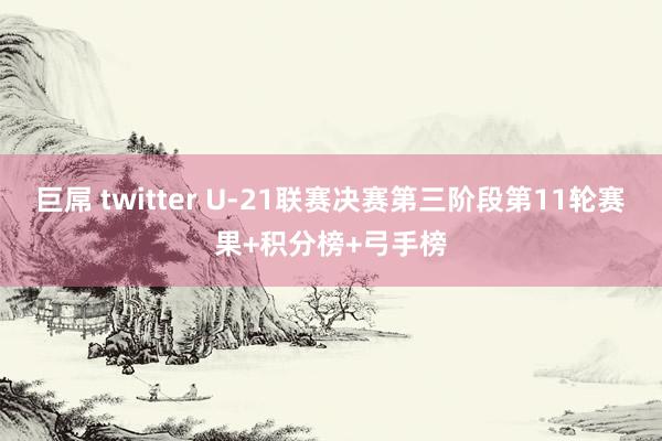 巨屌 twitter U-21联赛决赛第三阶段第11轮赛果+积分榜+弓手榜