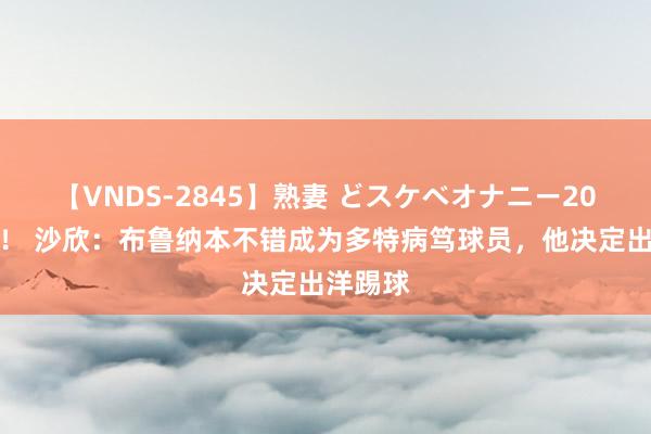 【VNDS-2845】熟妻 どスケベオナニー20連発！！ 沙欣：布鲁纳本不错成为多特病笃球员，他决定出洋踢球