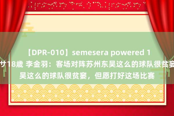 【DPR-010】semesera powered 10 ギャル女痴校生 リサ18歳 李金羽：客场对阵苏州东吴这么的球队很贫窭，但愿打好这场比赛