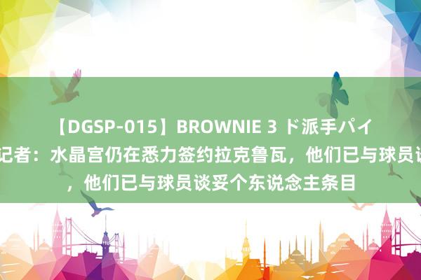 【DGSP-015】BROWNIE 3 ド派手パイパン強め黒ギャル 记者：水晶宫仍在悉力签约拉克鲁瓦，他们已与球员谈妥个东说念主条目