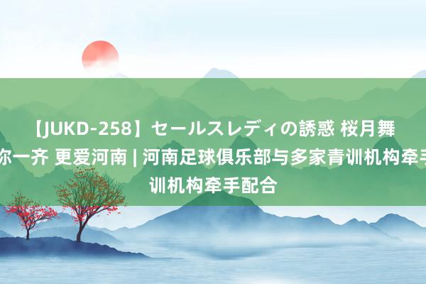 【JUKD-258】セールスレディの誘惑 桜月舞 他 豫你一齐 更爱河南 | 河南足球俱乐部与多家青训机构牵手配合