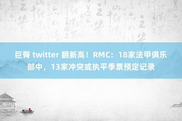 巨臀 twitter 翻新高！RMC：18家法甲俱乐部中，13家冲突或执平季票预定记录