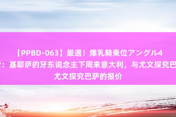 【PPBD-063】厳選！爆乳騎乗位アングル4時間 记者：基耶萨的牙东说念主下周来意大利，与尤文探究巴萨的报价