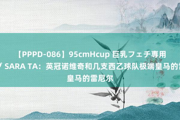 【PPPD-086】95cmHcup 巨乳フェチ専用ソープ SARA TA：英冠诺维奇和几支西乙球队极端皇马的雷尼尔