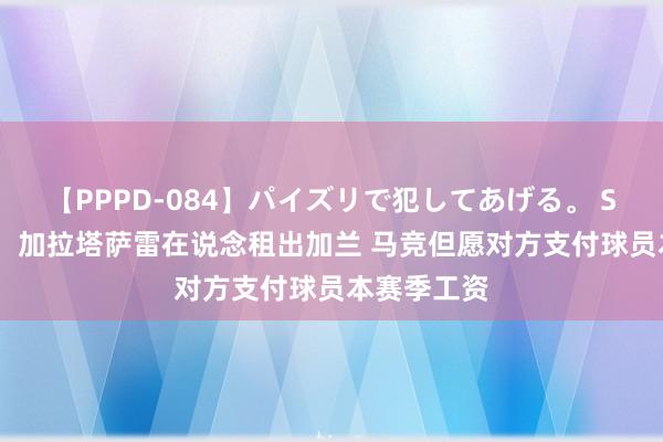 【PPPD-084】パイズリで犯してあげる。 SARA 记者：加拉塔萨雷在说念租出加兰 马竞但愿对方支付球员本赛季工资