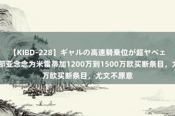 【KIBD-228】ギャルの高速騎乗位が超ヤベェ 记者：热那亚念念为米雷蒂加1200万到1500万欧买断条目，尤文不原意