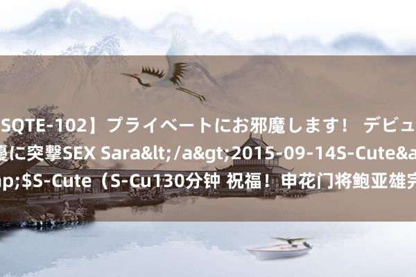 【SQTE-102】プライベートにお邪魔します！ デビューしたてのAV女優に突撃SEX Sara</a>2015-09-14S-Cute&$S-Cute（S-Cu130分钟 祝福！申花门将鲍亚雄完成做事糊口100场里程碑