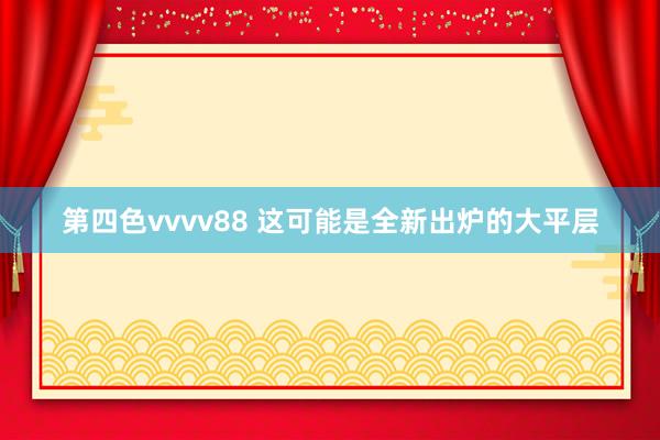 第四色vvvv88 这可能是全新出炉的大平层