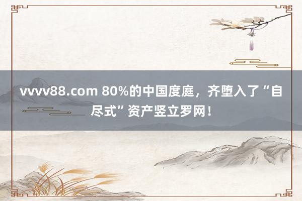 vvvv88.com 80%的中国度庭，齐堕入了“自尽式”资产竖立罗网！