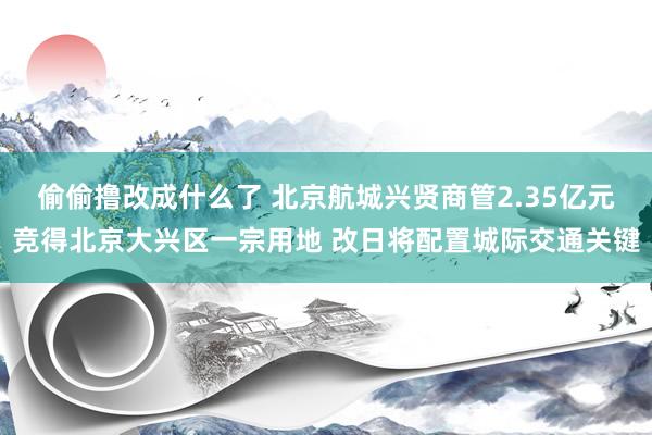 偷偷撸改成什么了 北京航城兴贤商管2.35亿元竞得北京大兴区一宗用地 改日将配置城际交通关键