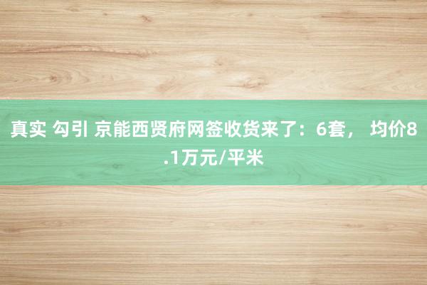 真实 勾引 京能西贤府网签收货来了：6套， 均价8.1万元/平米
