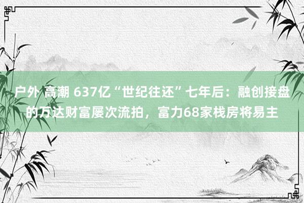 户外 高潮 637亿“世纪往还”七年后：融创接盘的万达财富屡次流拍，富力68家栈房将易主