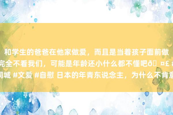 和学生的爸爸在他家做爱，而且是当着孩子面前做爱，太刺激了，孩子完全不看我们，可能是年龄还小什么都不懂吧? #同城 #文爱 #自慰 日本的年青东说念主，为什么不肯意买房？本来是这五大原因