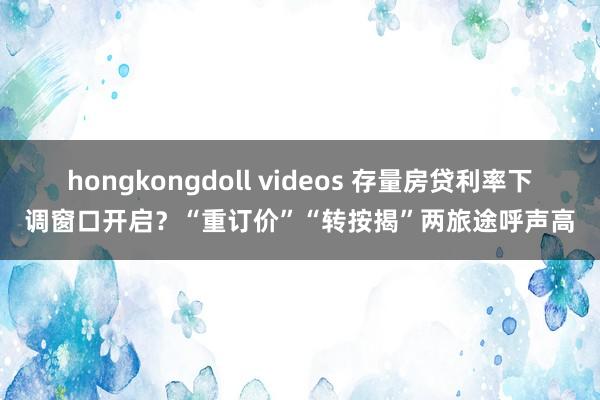 hongkongdoll videos 存量房贷利率下调窗口开启？“重订价”“转按揭”两旅途呼声高