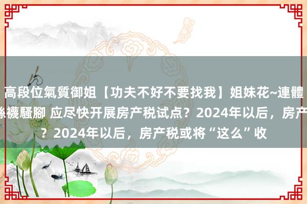 高段位氣質御姐【功夫不好不要找我】姐妹花~連體絲襪~大奶晃動~絲襪騷腳 应尽快开展房产税试点？2024年以后，房产税或将“这么”收