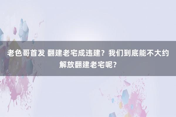 老色哥首发 翻建老宅成违建？我们到底能不大约解放翻建老宅呢？