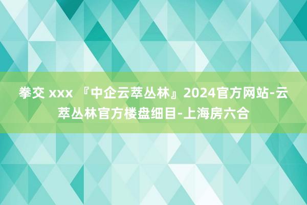 拳交 xxx 『中企云萃丛林』2024官方网站-云萃丛林官方楼盘细目-上海房六合