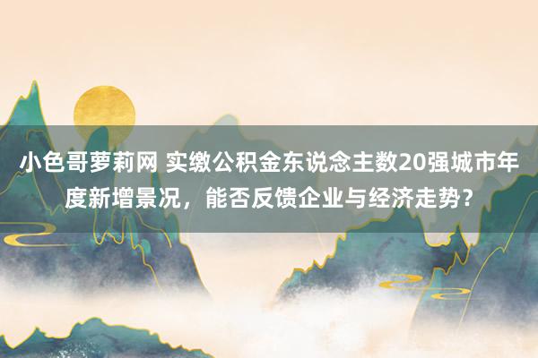 小色哥萝莉网 实缴公积金东说念主数20强城市年度新增景况，能否反馈企业与经济走势？