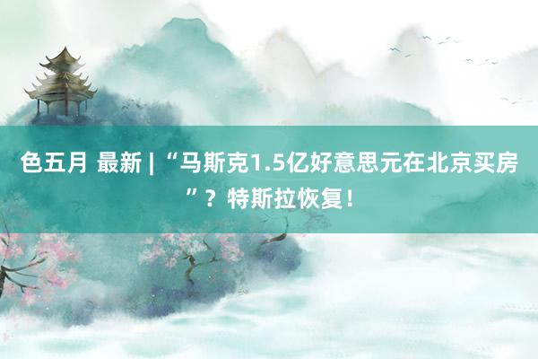 色五月 最新 | “马斯克1.5亿好意思元在北京买房”？特斯拉恢复！