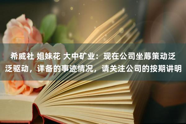 希威社 姐妹花 大中矿业：现在公司坐蓐策动泛泛驱动，详备的事迹情况，请关注公司的按期讲明