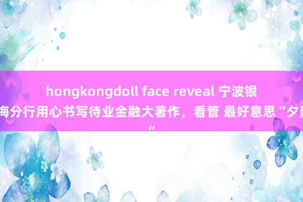 hongkongdoll face reveal 宁波银行上海分行用心书写待业金融大著作，看管 最好意思“夕阳红”