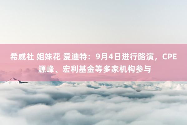 希威社 姐妹花 爱迪特：9月4日进行路演，CPE 源峰、宏利基金等多家机构参与