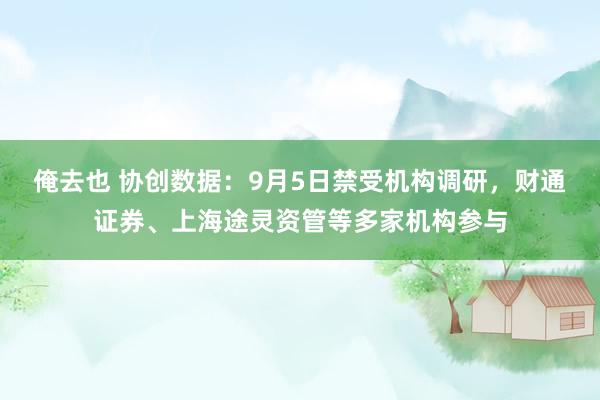 俺去也 协创数据：9月5日禁受机构调研，财通证券、上海途灵资管等多家机构参与