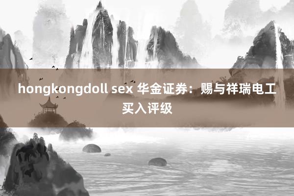 hongkongdoll sex 华金证券：赐与祥瑞电工买入评级