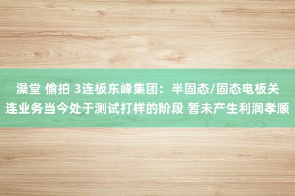 澡堂 偷拍 3连板东峰集团：半固态/固态电板关连业务当今处于测试打样的阶段 暂未产生利润孝顺