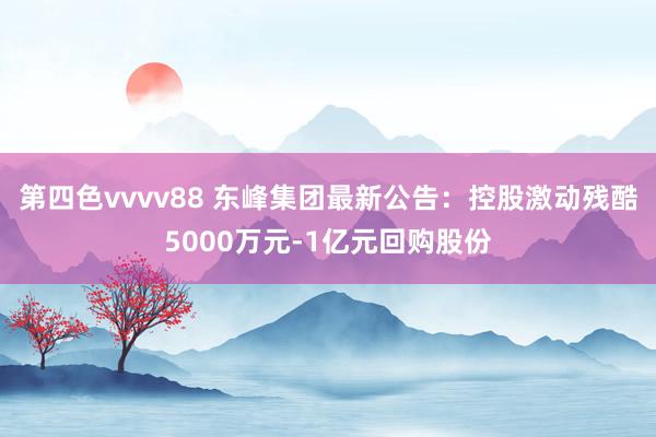 第四色vvvv88 东峰集团最新公告：控股激动残酷5000万元-1亿元回购股份