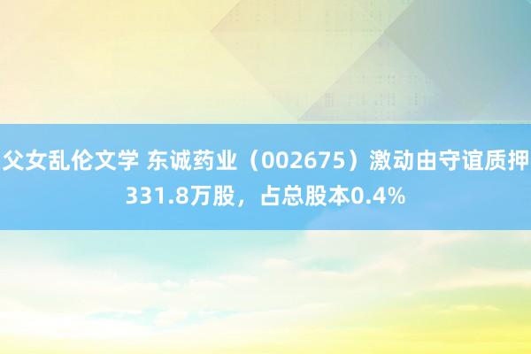 父女乱伦文学 东诚药业（002675）激动由守谊质押331.8万股，占总股本0.4%