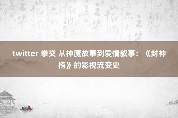 twitter 拳交 从神魔故事到爱情叙事：《封神榜》的影视流变史