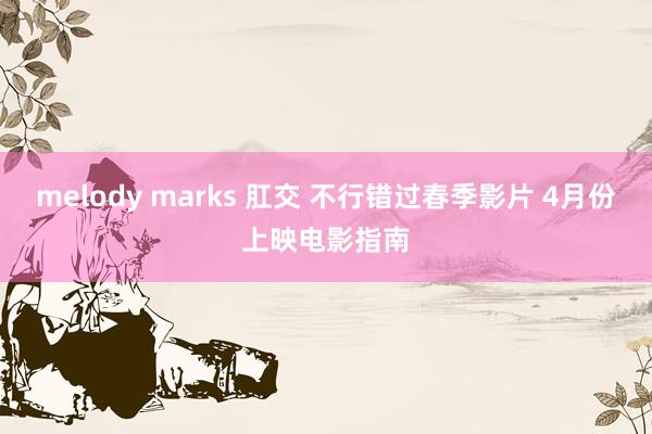 melody marks 肛交 不行错过春季影片 4月份上映电影指南