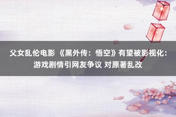 父女乱伦电影 《黑外传：悟空》有望被影视化：游戏剧情引网友争议 对原著乱改