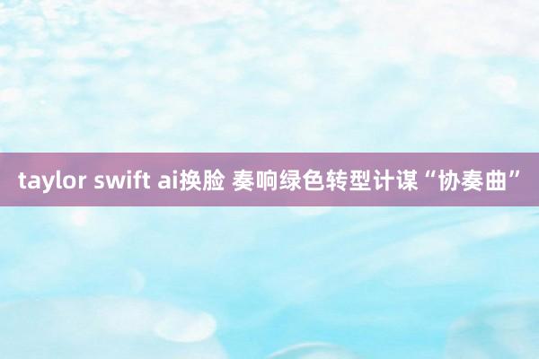 taylor swift ai换脸 奏响绿色转型计谋“协奏曲”