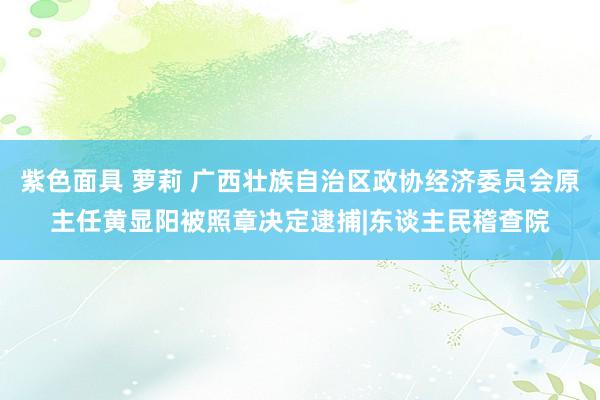 紫色面具 萝莉 广西壮族自治区政协经济委员会原主任黄显阳被照章决定逮捕|东谈主民稽查院