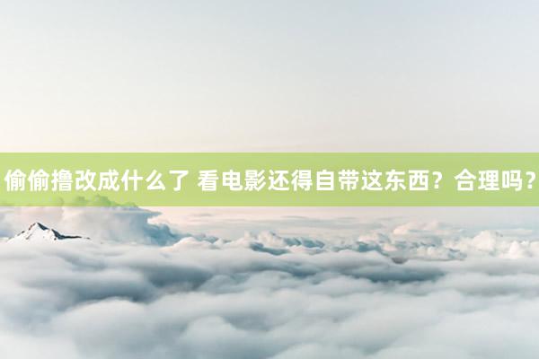 偷偷撸改成什么了 看电影还得自带这东西？合理吗？