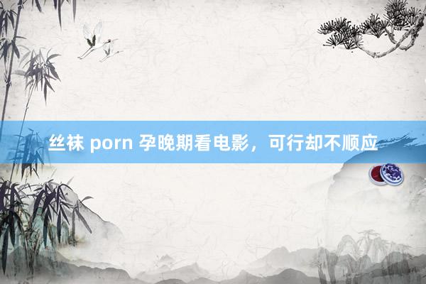 丝袜 porn 孕晚期看电影，可行却不顺应