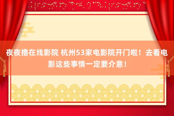 夜夜撸在线影院 杭州53家电影院开门啦！去看电影这些事情一定要介意！