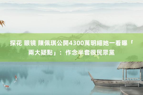 探花 眼镜 陳佩琪公開4300萬明細　她一看曝「兩大疑點」：作念半套很民眾黨