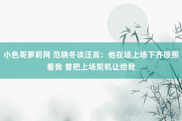 小色哥萝莉网 范晓冬谈汪嵩：他在场上场下齐很照看我 曾把上场契机让给我