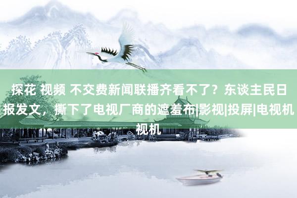 探花 视频 不交费新闻联播齐看不了？东谈主民日报发文，撕下了电视厂商的遮羞布|影视|投屏|电视机