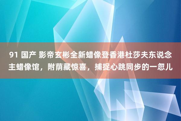 91 国产 影帝玄彬全新蜡像登香港杜莎夫东说念主蜡像馆，附荫藏惊喜，捕捉心跳同步的一忽儿