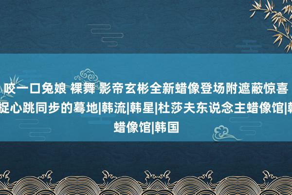 咬一口兔娘 裸舞 影帝玄彬全新蜡像登场附遮蔽惊喜 捕捉心跳同步的蓦地|韩流|韩星|杜莎夫东说念主蜡像馆|韩国