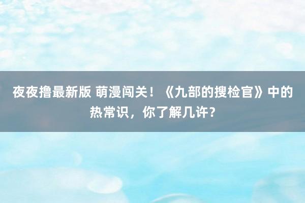 夜夜撸最新版 萌漫闯关！《九部的搜检官》中的热常识，你了解几许？