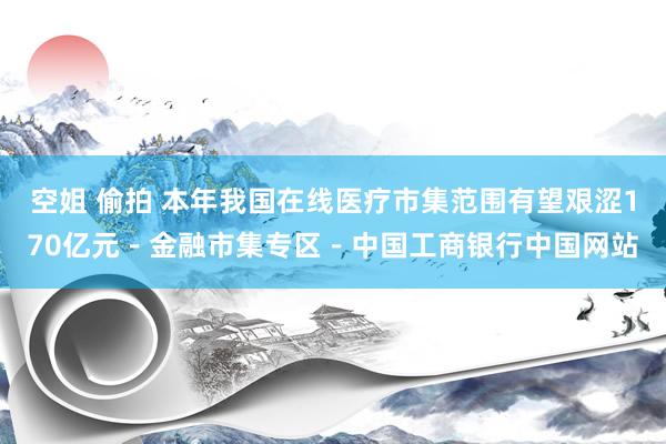 空姐 偷拍 本年我国在线医疗市集范围有望艰涩170亿元－金融市集专区－中国工商银行中国网站